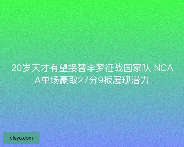 20岁天才有望接替李梦征战国家队 NCAA单场豪取27分9板展现潜力