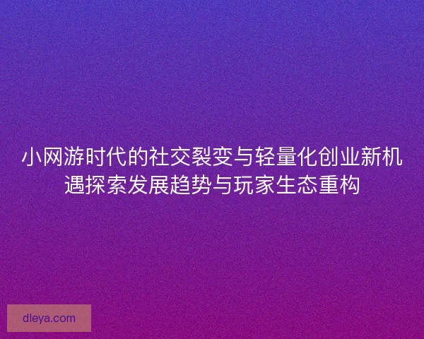 小网游时代的社交裂变与轻量化创业新机遇探索发展趋势与玩家生态重构