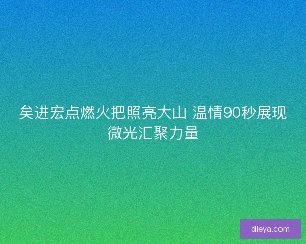矣进宏点燃火把照亮大山 温情90秒展现微光汇聚力量