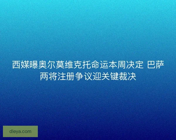西媒曝奥尔莫维克托命运本周决定 巴萨两将注册争议迎关键裁决
