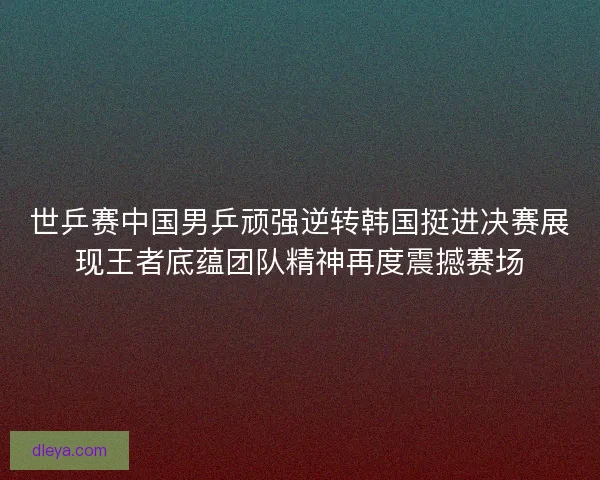 世乒赛中国男乒顽强逆转韩国挺进决赛展现王者底蕴团队精神再度震撼赛场