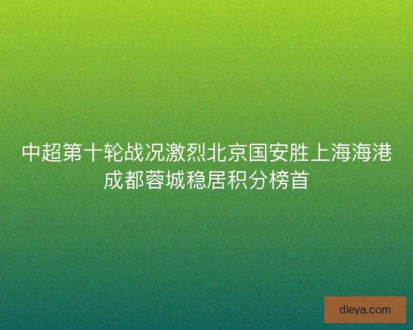 中超第十轮战况激烈北京国安胜上海海港成都蓉城稳居积分榜首