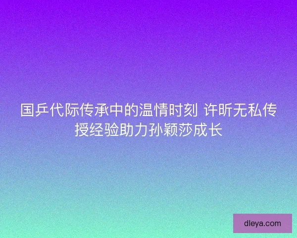 国乒代际传承中的温情时刻 许昕无私传授经验助力孙颖莎成长