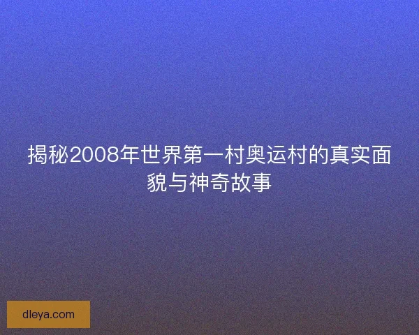 揭秘2008年世界第一村奥运村的真实面貌与神奇故事