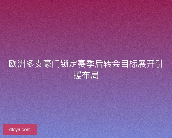 欧洲多支豪门锁定赛季后转会目标展开引援布局