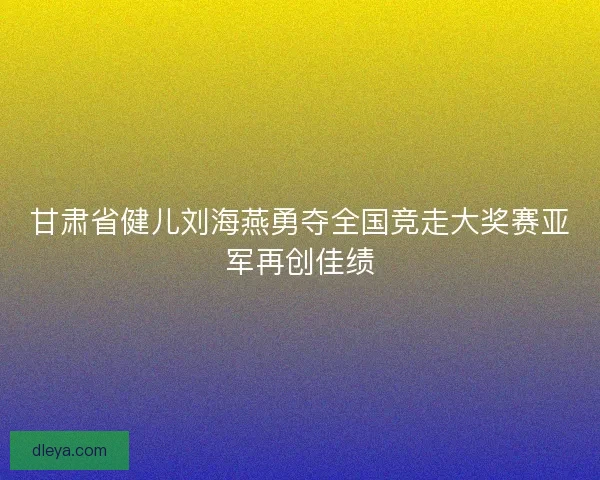 甘肃省健儿刘海燕勇夺全国竞走大奖赛亚军再创佳绩