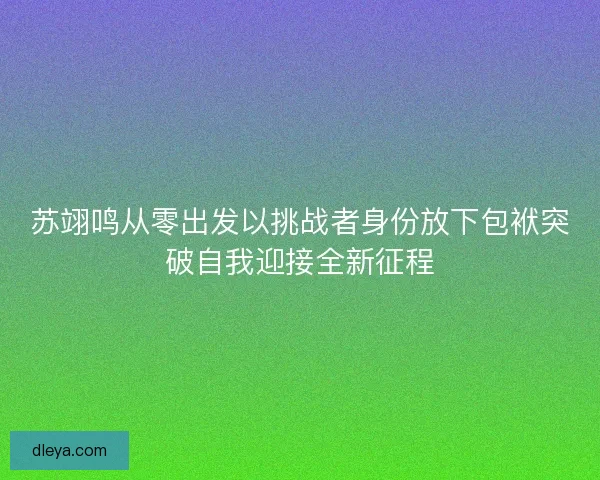 苏翊鸣从零出发以挑战者身份放下包袱突破自我迎接全新征程