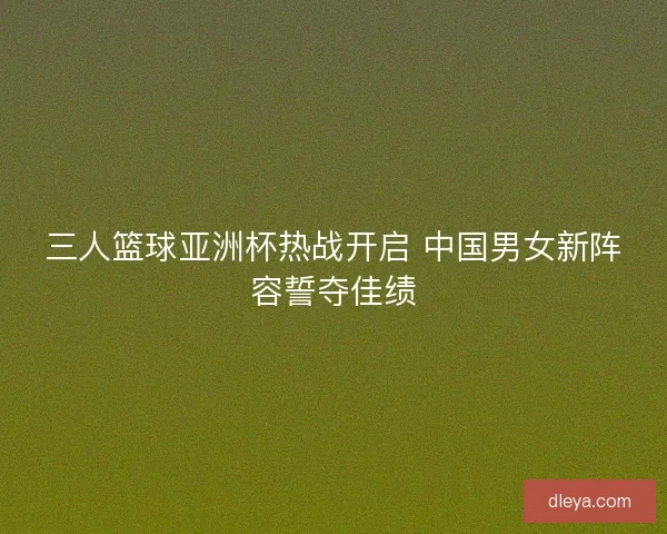 三人篮球亚洲杯热战开启 中国男女新阵容誓夺佳绩