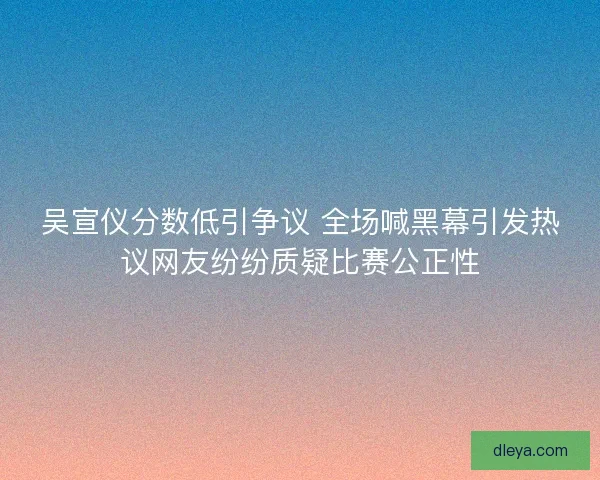 吴宣仪分数低引争议 全场喊黑幕引发热议网友纷纷质疑比赛公正性 吴宣仪分数低引争议 全场喊黑幕引发热议网友纷纷质疑比赛公正性