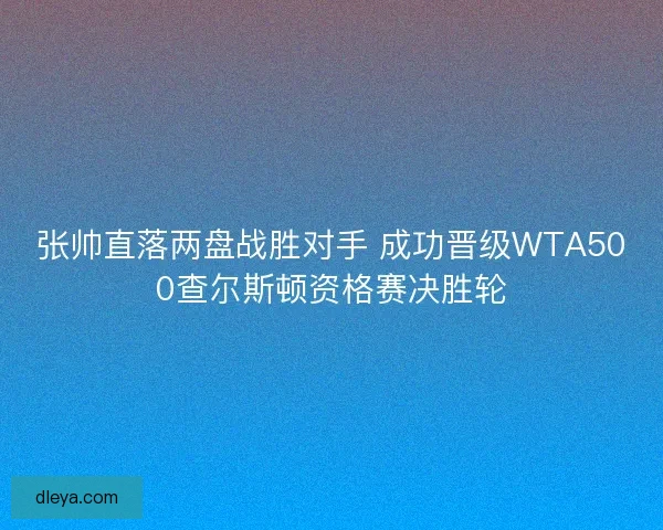 张帅直落两盘战胜对手 成功晋级WTA500查尔斯顿资格赛决胜轮