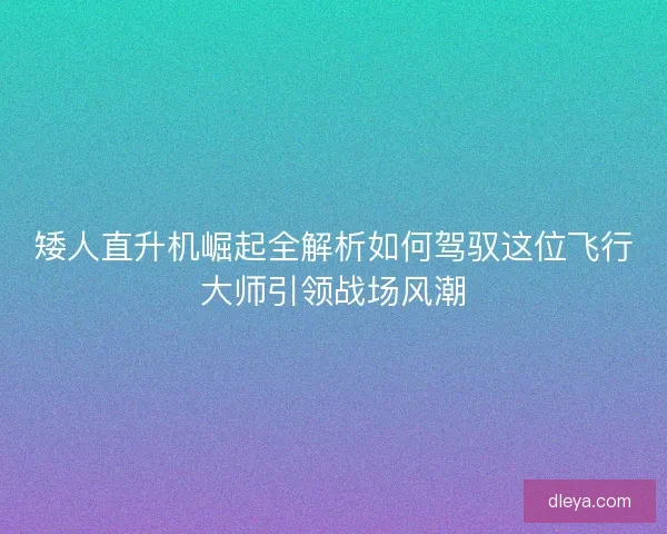 矮人直升机崛起全解析如何驾驭这位飞行大师引领战场风潮
