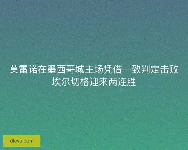 莫雷诺在墨西哥城主场凭借一致判定击败埃尔切格迎来两连胜 莫雷诺在墨西哥城主场凭借一致判定击败埃尔切格迎来两连胜