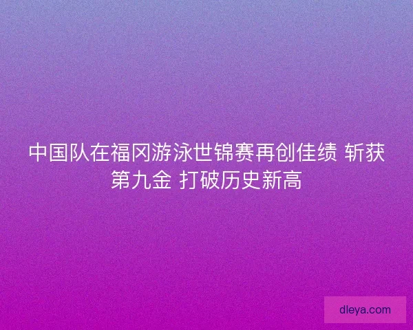 中国队在福冈游泳世锦赛再创佳绩 斩获第九金 打破历史新高
