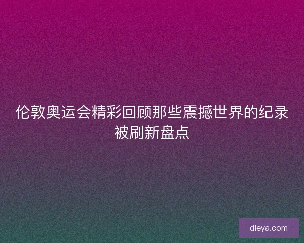 伦敦奥运会精彩回顾那些震撼世界的纪录被刷新盘点