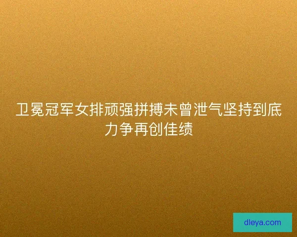 卫冕冠军女排顽强拼搏未曾泄气坚持到底力争再创佳绩 卫冕冠军女排顽强拼搏未曾泄气坚持到底力争再创佳绩