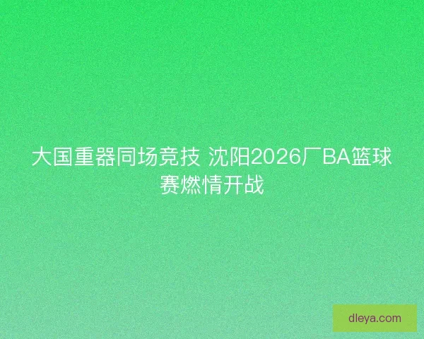 大国重器同场竞技 沈阳2026厂BA篮球赛燃情开战