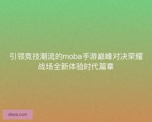 引领竞技潮流的moba手游巅峰对决荣耀战场全新体验时代篇章 引领竞技潮流的moba手游巅峰对决荣耀战场全新体验时代篇章