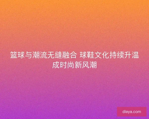 篮球与潮流无缝融合 球鞋文化持续升温成时尚新风潮
