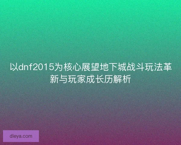 以dnf2015为核心展望地下城战斗玩法革新与玩家成长历解析