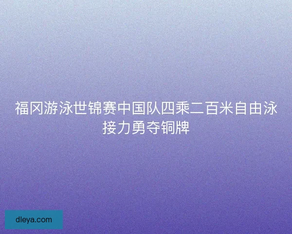 福冈游泳世锦赛中国队四乘二百米自由泳接力勇夺铜牌 福冈游泳世锦赛中国队四乘二百米自由泳接力勇夺铜牌