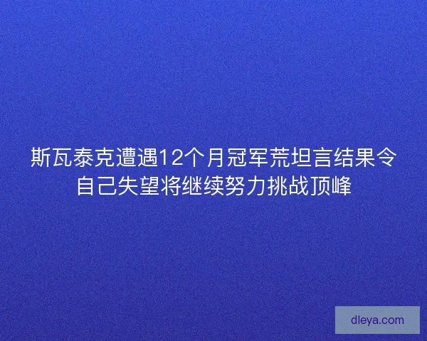 斯瓦泰克遭遇12个月冠军荒坦言结果令自己失望将继续努力挑战顶峰