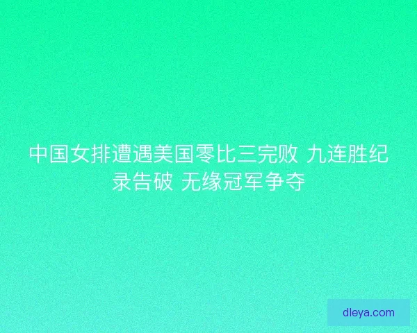 中国女排遭遇美国零比三完败 九连胜纪录告破 无缘冠军争夺