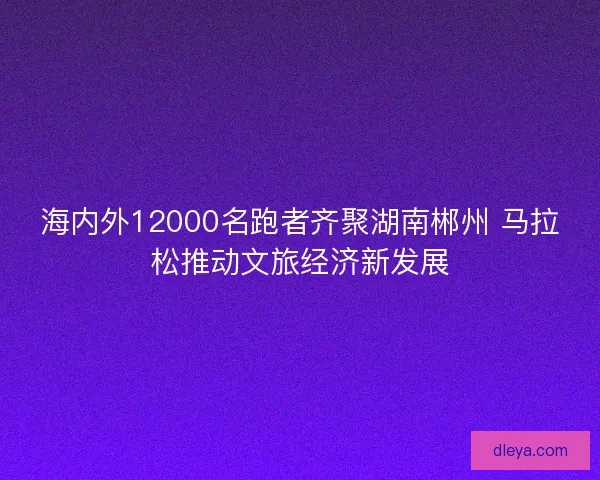 海内外12000名跑者齐聚湖南郴州 马拉松推动文旅经济新发展 海内外12000名跑者齐聚湖南郴州 马拉松推动文旅经济新发展