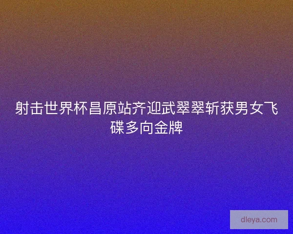 射击世界杯昌原站齐迎武翠翠斩获男女飞碟多向金牌