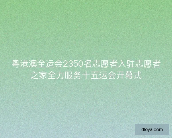 粤港澳全运会2350名志愿者入驻志愿者之家全力服务十五运会开幕式