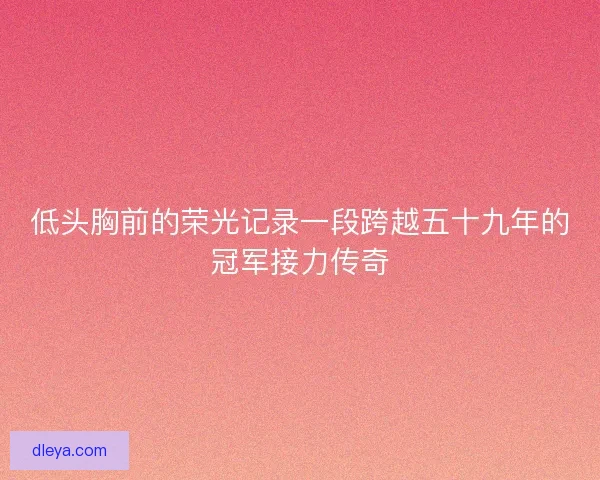 低头胸前的荣光记录一段跨越五十九年的冠军接力传奇