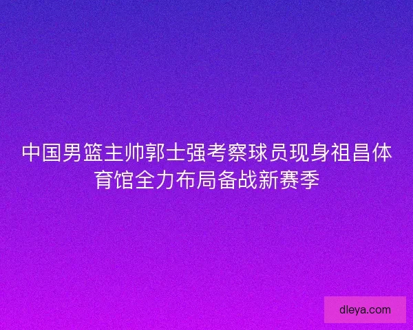 中国男篮主帅郭士强考察球员现身祖昌体育馆全力布局备战新赛季