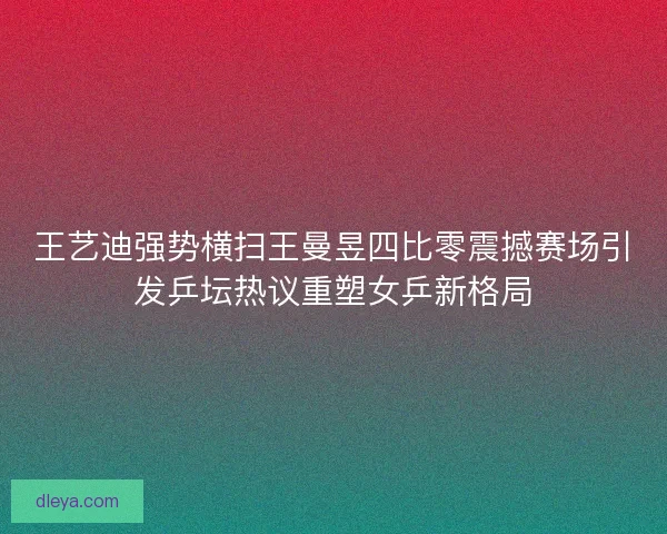 王艺迪强势横扫王曼昱四比零震撼赛场引发乒坛热议重塑女乒新格局 王艺迪强势横扫王曼昱四比零震撼赛场引发乒坛热议重塑女乒新格局